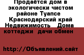 Продаётся дом в экологически чистом районе Туапсе - Краснодарский край Недвижимость » Дома, коттеджи, дачи обмен   